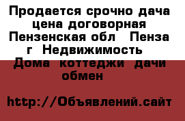 Продается срочно дача   цена договорная - Пензенская обл., Пенза г. Недвижимость » Дома, коттеджи, дачи обмен   